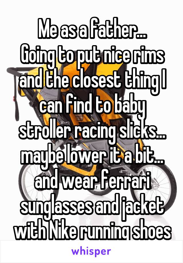 Me as a father...
Going to put nice rims and the closest thing I can find to baby stroller racing slicks... maybe lower it a bit... and wear ferrari sunglasses and jacket with Nike running shoes