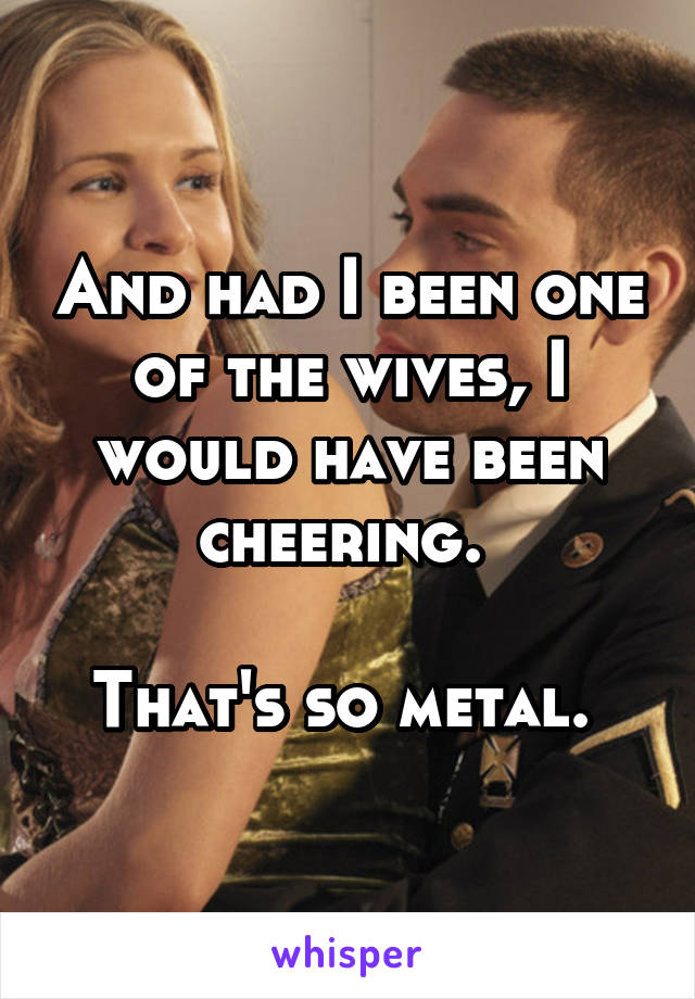 And had I been one of the wives, I would have been cheering. 

That's so metal. 