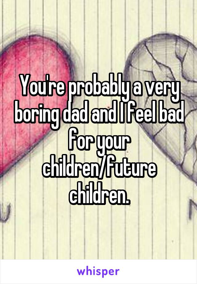 You're probably a very boring dad and I feel bad for your children/future children.