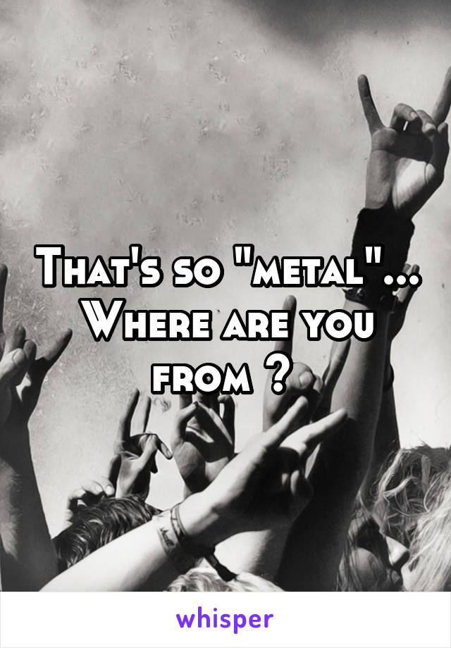 That's so "metal"... Where are you from ? 