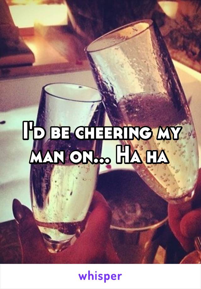 I'd be cheering my man on... Ha ha 