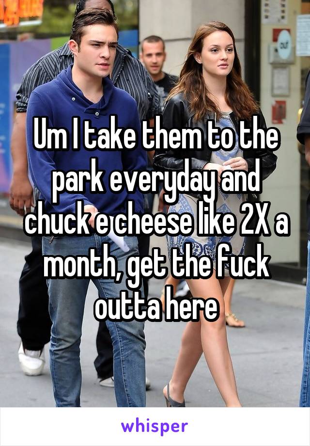 Um I take them to the park everyday and chuck e cheese like 2X a month, get the fuck outta here