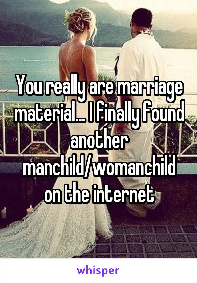 You really are marriage material... I finally found another manchild/womanchild on the internet