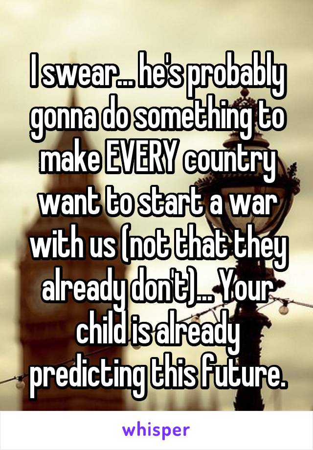 I swear... he's probably gonna do something to make EVERY country want to start a war with us (not that they already don't)... Your child is already predicting this future.