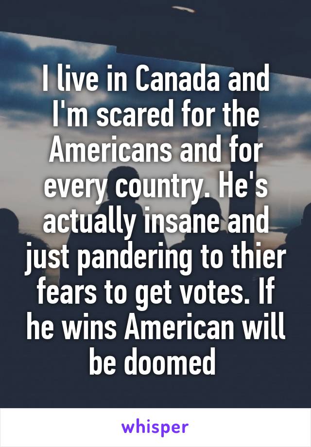 I live in Canada and I'm scared for the Americans and for every country. He's actually insane and just pandering to thier fears to get votes. If he wins American will be doomed 