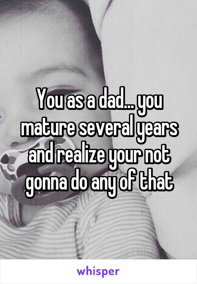 You as a dad... you mature several years and realize your not gonna do any of that