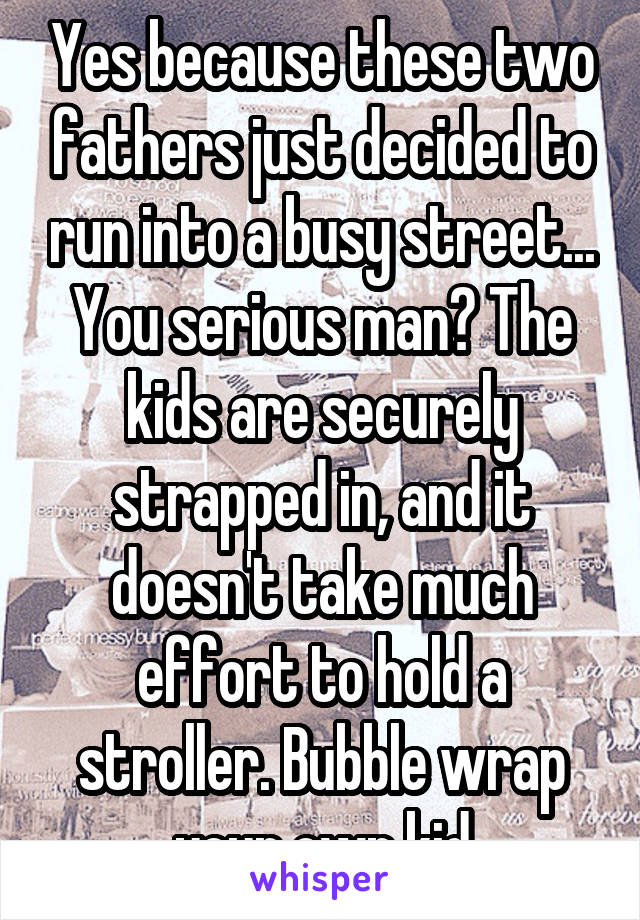 Yes because these two fathers just decided to run into a busy street... You serious man? The kids are securely strapped in, and it doesn't take much effort to hold a stroller. Bubble wrap your own kid