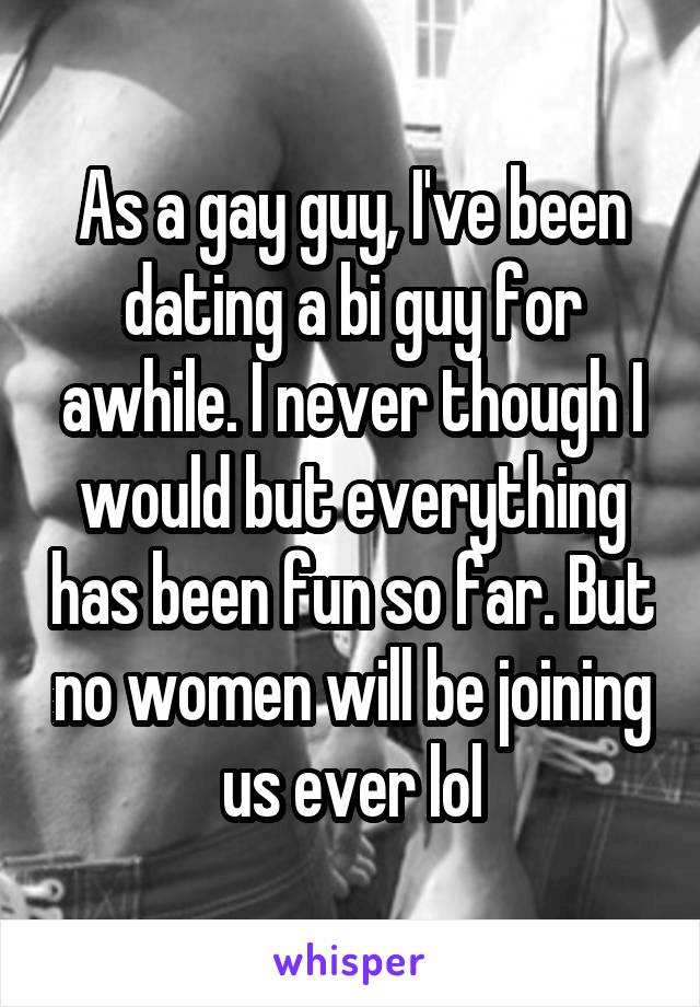 As a gay guy, I've been dating a bi guy for awhile. I never though I would but everything has been fun so far. But no women will be joining us ever lol