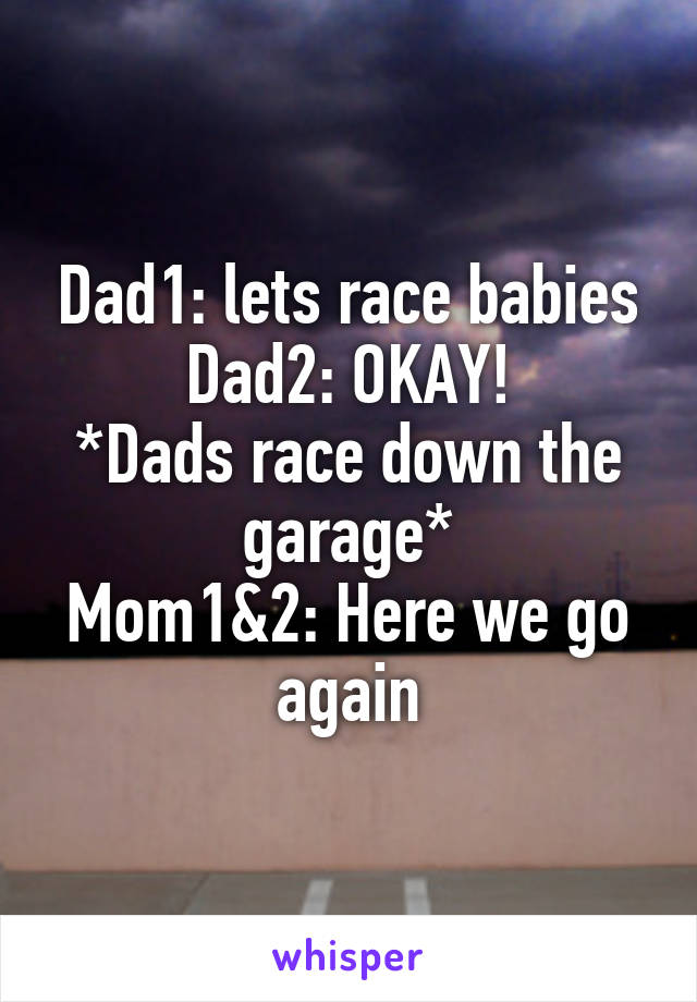 Dad1: lets race babies
Dad2: OKAY!
*Dads race down the garage*
Mom1&2: Here we go again