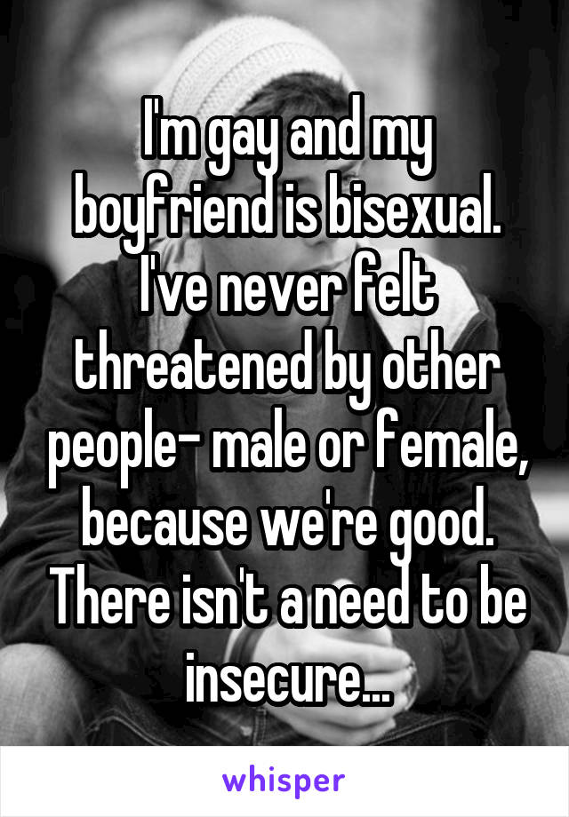 I'm gay and my boyfriend is bisexual. I've never felt threatened by other people- male or female, because we're good. There isn't a need to be insecure...