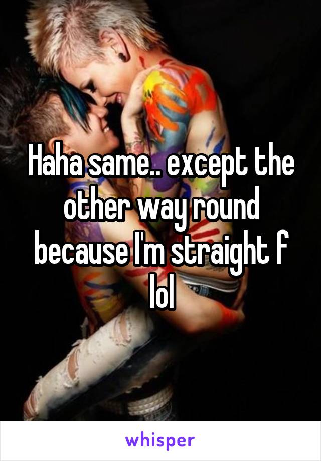 Haha same.. except the other way round because I'm straight f lol