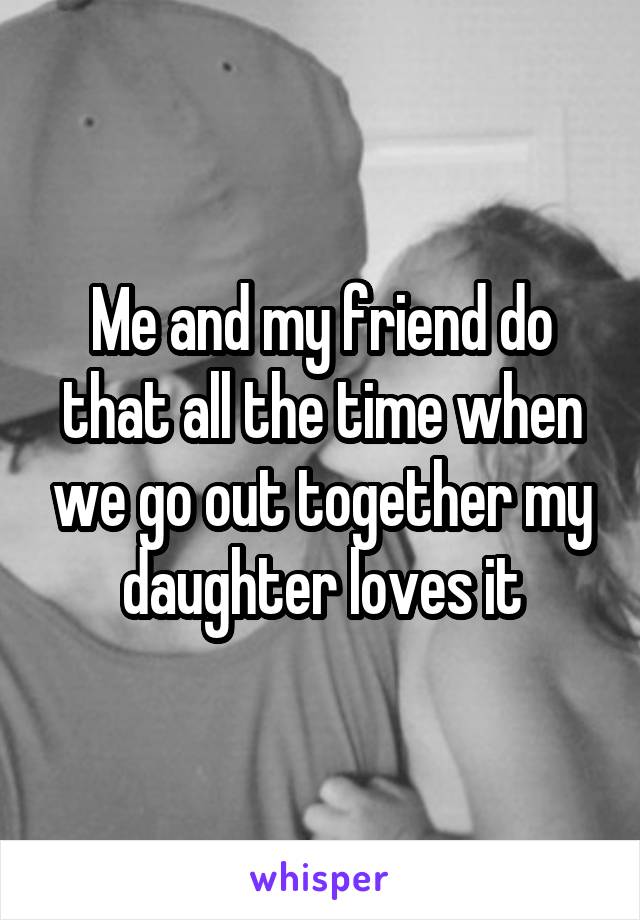 Me and my friend do that all the time when we go out together my daughter loves it