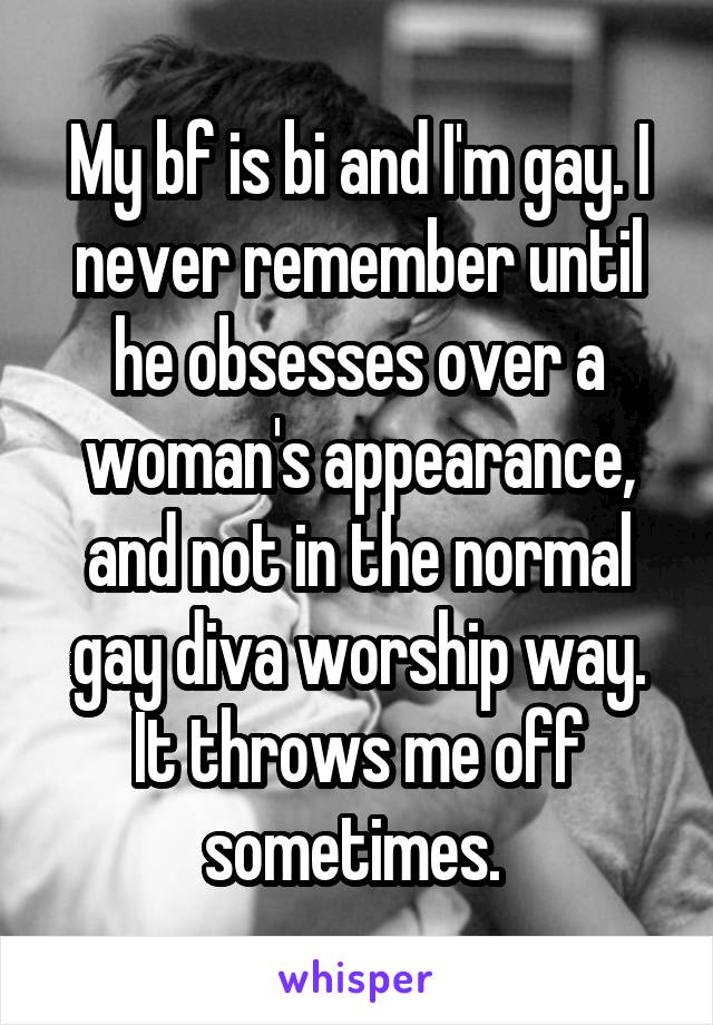 My bf is bi and I'm gay. I never remember until he obsesses over a woman's appearance, and not in the normal gay diva worship way. It throws me off sometimes. 