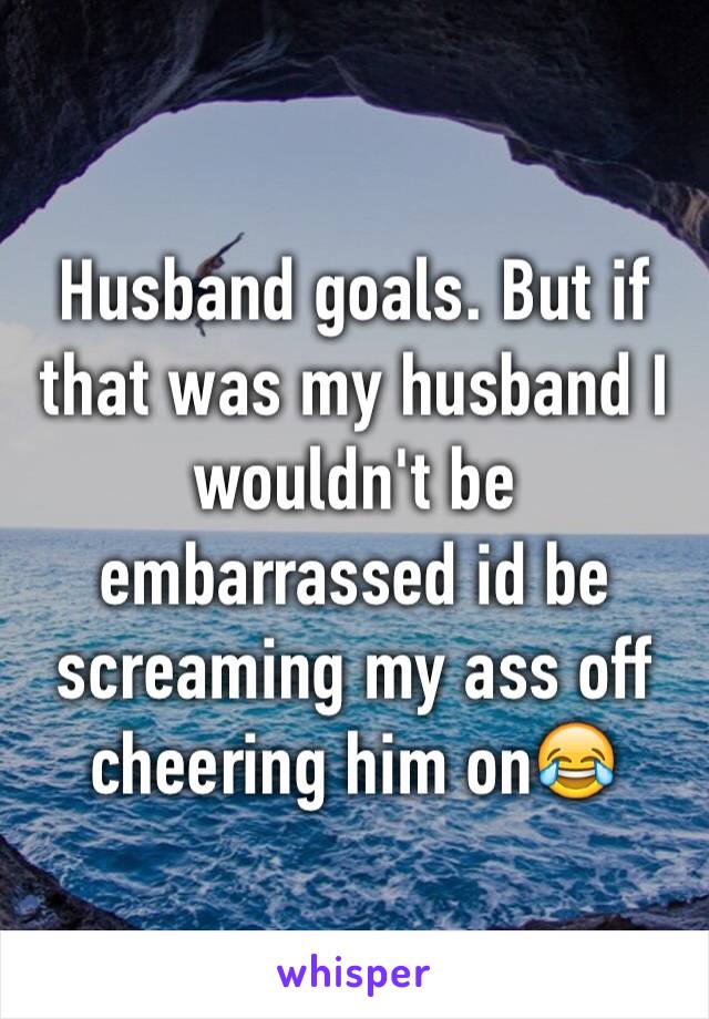 Husband goals. But if that was my husband I wouldn't be embarrassed id be screaming my ass off cheering him on😂