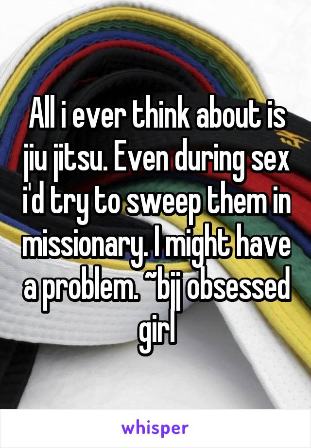 All i ever think about is jiu jitsu. Even during sex i'd try to sweep them in missionary. I might have a problem. ~bjj obsessed girl