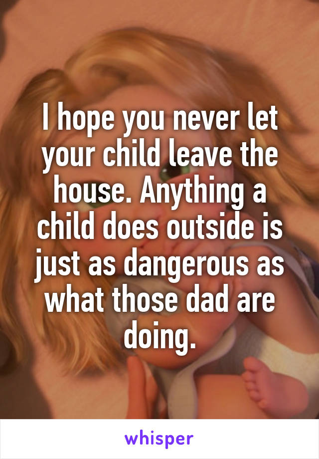 I hope you never let your child leave the house. Anything a child does outside is just as dangerous as what those dad are doing.