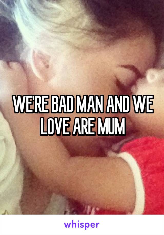 WE'RE BAD MAN AND WE LOVE ARE MUM