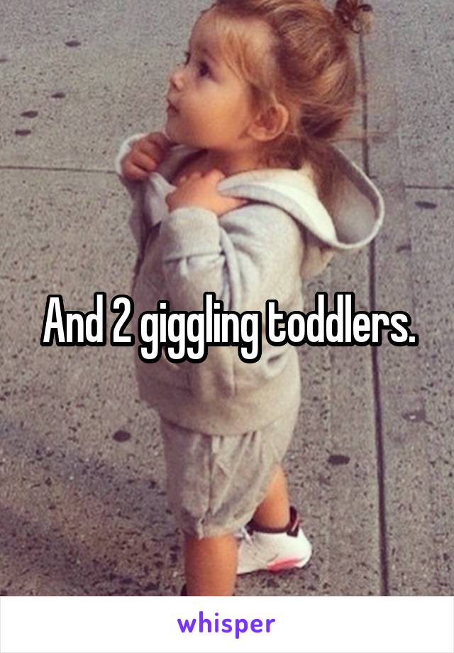 And 2 giggling toddlers.