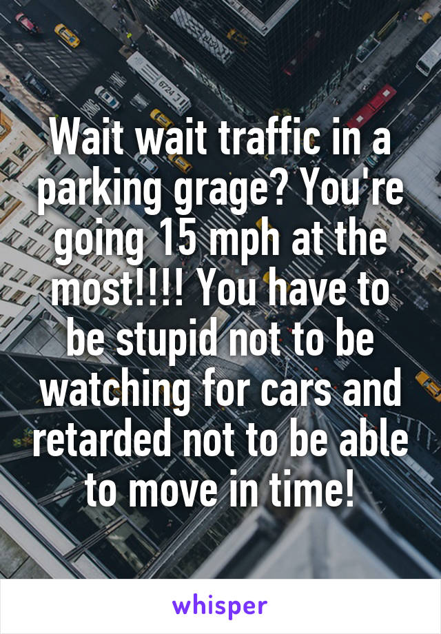 Wait wait traffic in a parking grage? You're going 15 mph at the most!!!! You have to be stupid not to be watching for cars and retarded not to be able to move in time!