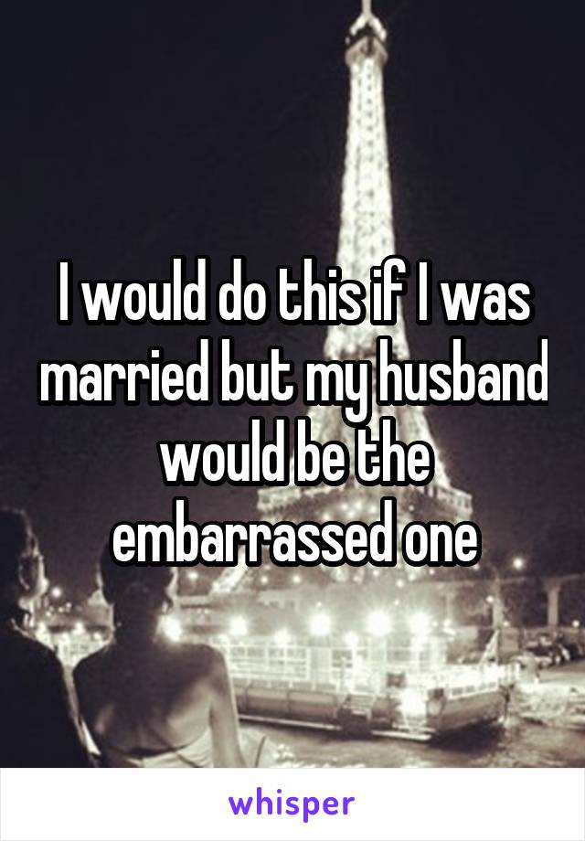 I would do this if I was married but my husband would be the embarrassed one