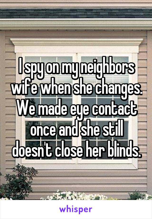 I spy on my neighbors wife when she changes.
We made eye contact once and she still doesn't close her blinds.