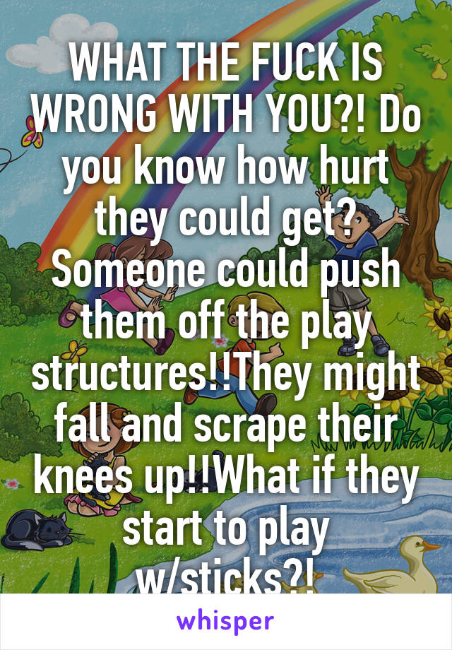 WHAT THE FUCK IS WRONG WITH YOU?! Do you know how hurt they could get? Someone could push them off the play structures!!They might fall and scrape their knees up!!What if they start to play w/sticks?!