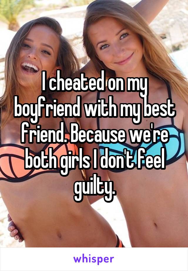 I cheated on my boyfriend with my best friend. Because we're both girls I don't feel guilty.