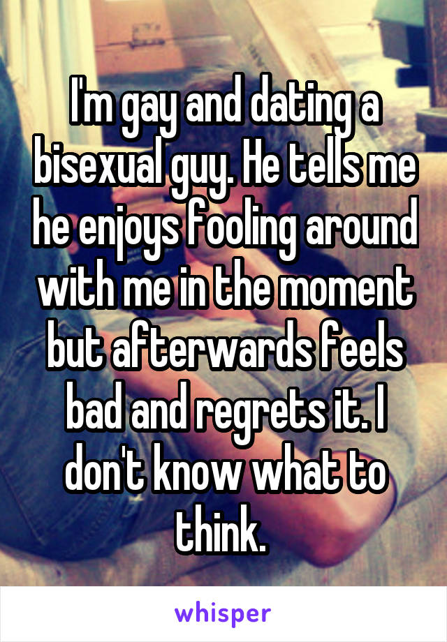 I'm gay and dating a bisexual guy. He tells me he enjoys fooling around with me in the moment but afterwards feels bad and regrets it. I don't know what to think. 