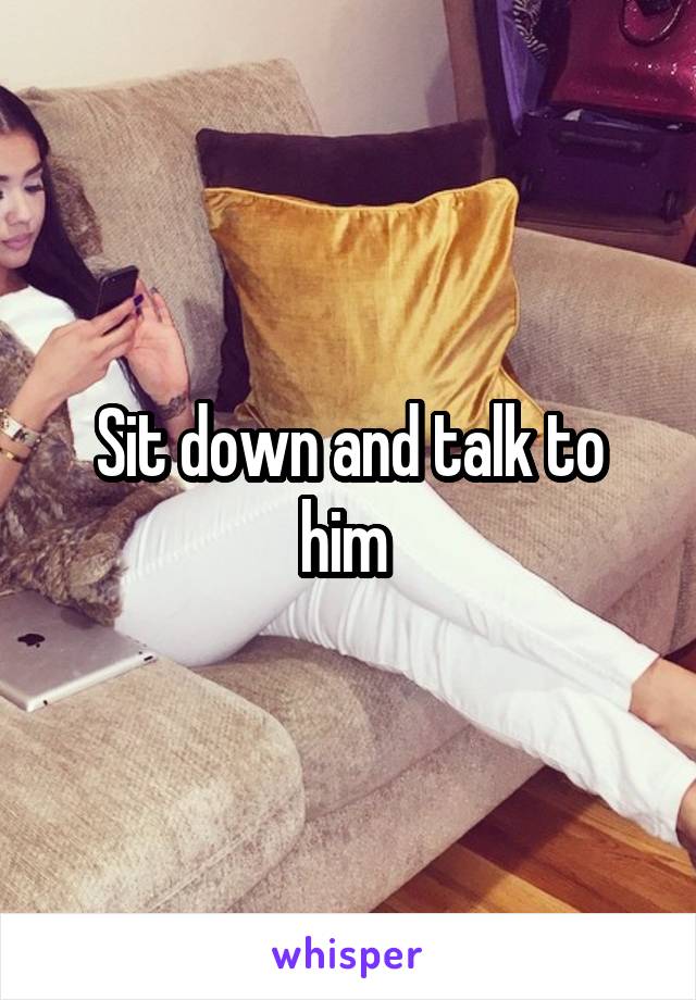 Sit down and talk to him 