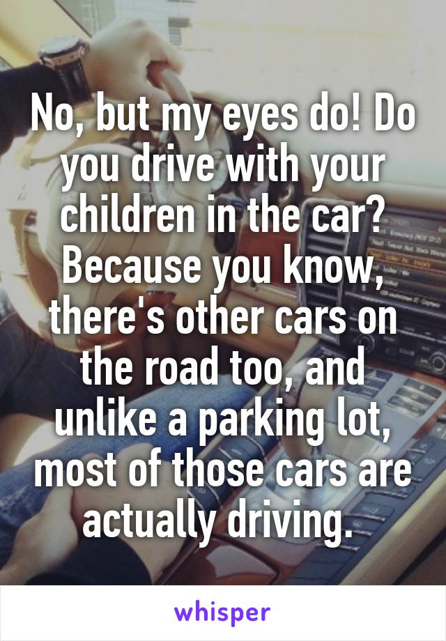 No, but my eyes do! Do you drive with your children in the car? Because you know, there's other cars on the road too, and unlike a parking lot, most of those cars are actually driving. 