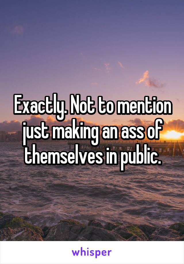 Exactly. Not to mention just making an ass of themselves in public.