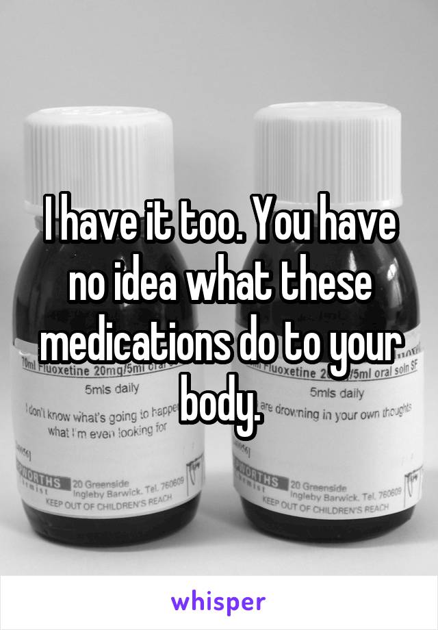 I have it too. You have no idea what these medications do to your body.