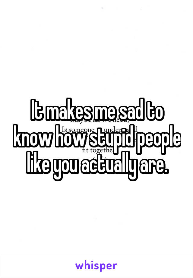 It makes me sad to know how stupid people like you actually are.