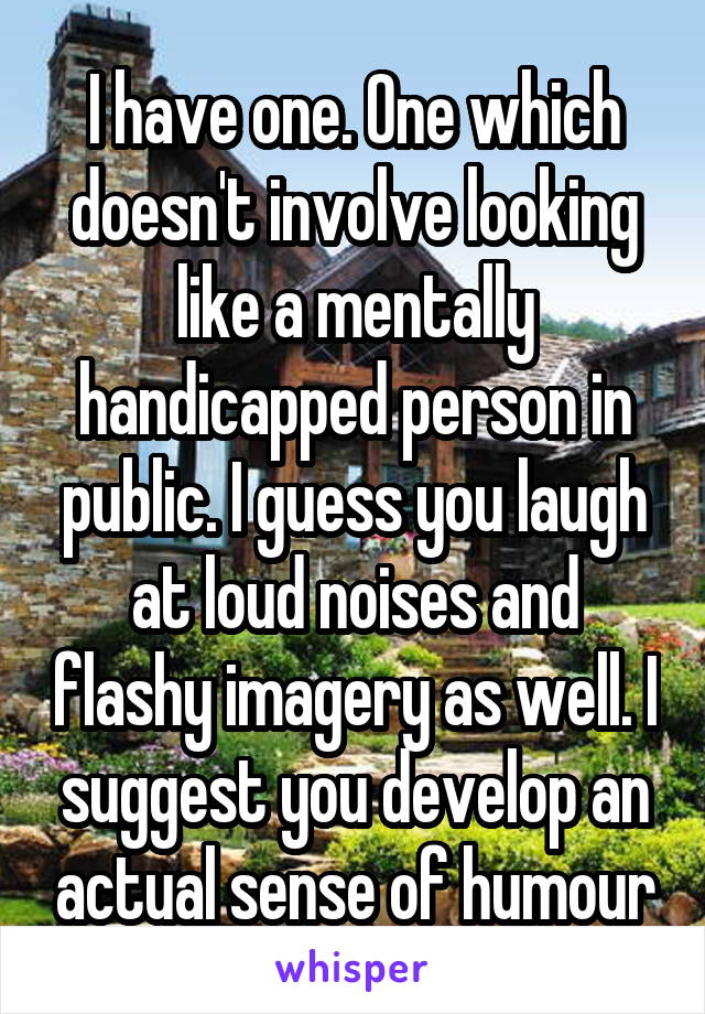 I have one. One which doesn't involve looking like a mentally handicapped person in public. I guess you laugh at loud noises and flashy imagery as well. I suggest you develop an actual sense of humour