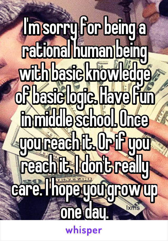 I'm sorry for being a rational human being with basic knowledge of basic logic. Have fun in middle school. Once you reach it. Or if you reach it. I don't really care. I hope you grow up one day.