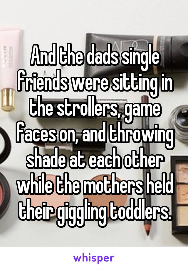 And the dads single friends were sitting in the strollers, game faces on, and throwing shade at each other while the mothers held their giggling toddlers.