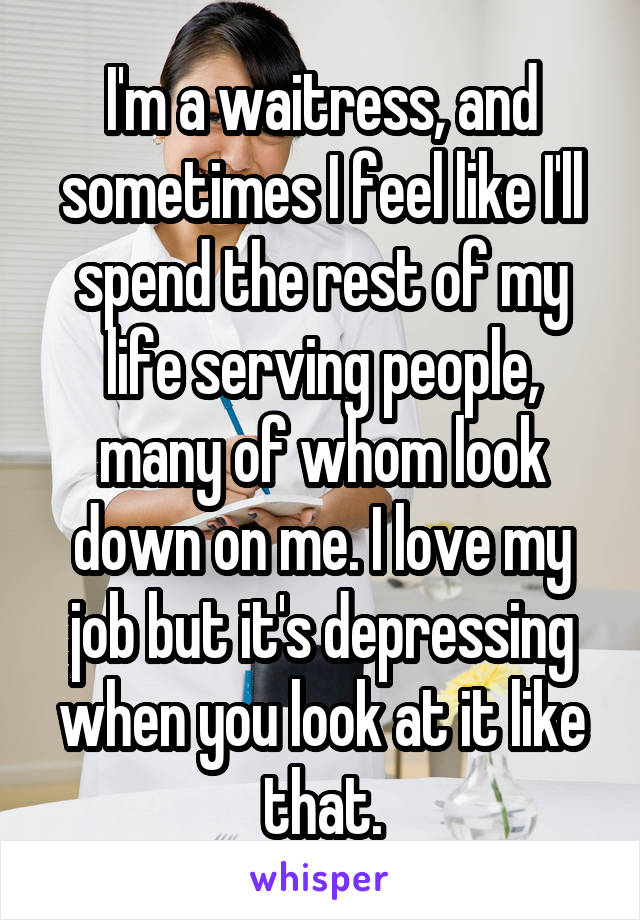 I'm a waitress, and sometimes I feel like I'll spend the rest of my life serving people, many of whom look down on me. I love my job but it's depressing when you look at it like that.