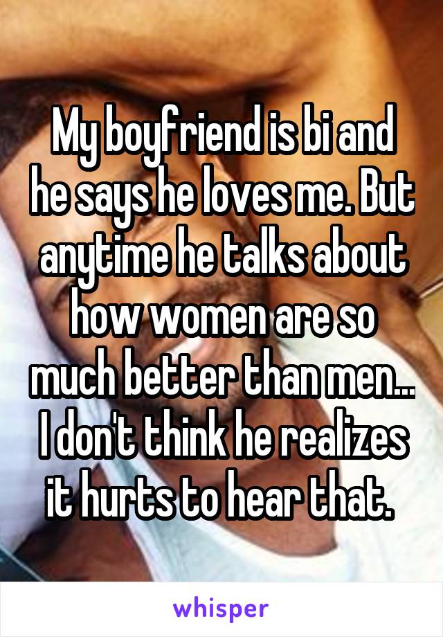 My boyfriend is bi and he says he loves me. But anytime he talks about how women are so much better than men... I don't think he realizes it hurts to hear that. 