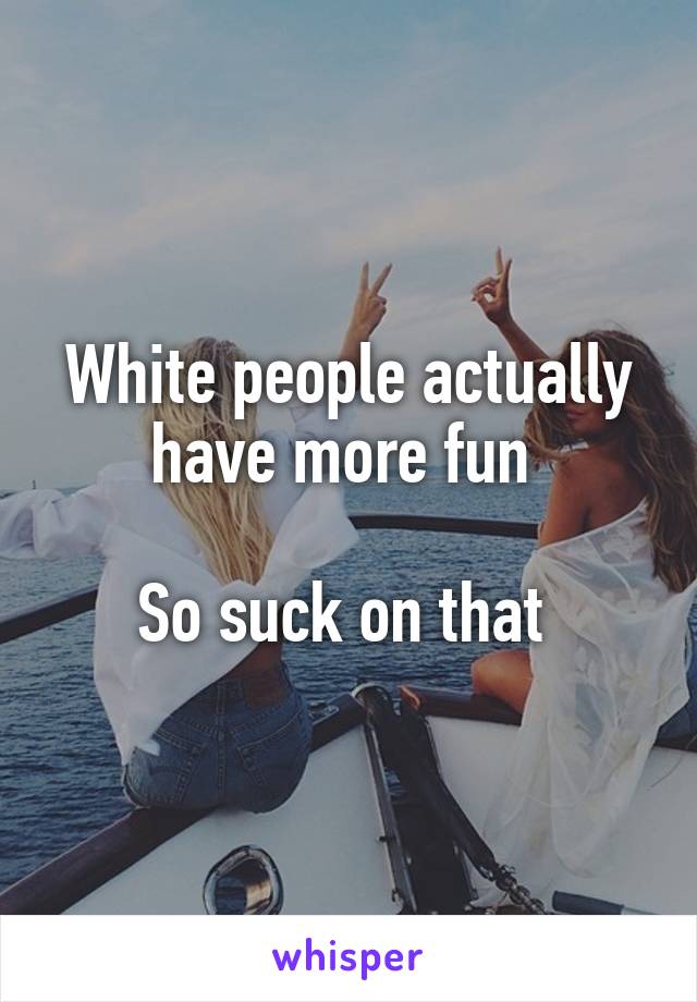 White people actually have more fun 

So suck on that 