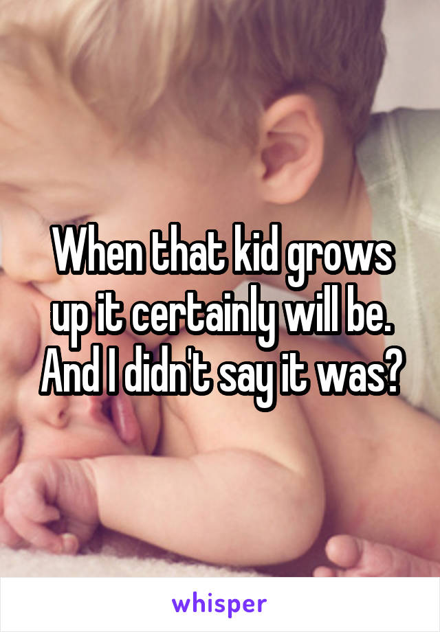 When that kid grows up it certainly will be. And I didn't say it was?