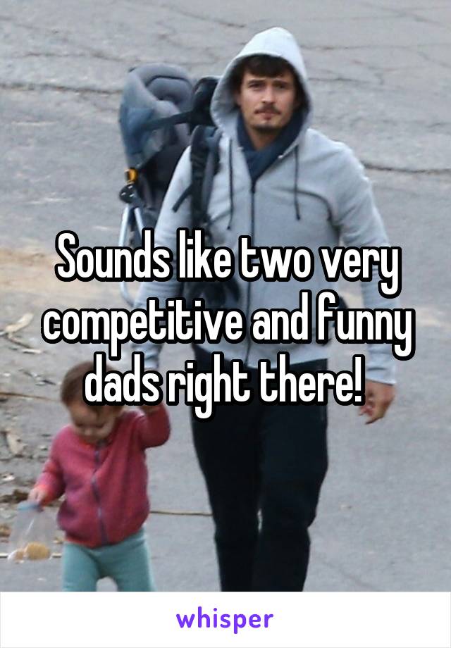 Sounds like two very competitive and funny dads right there! 