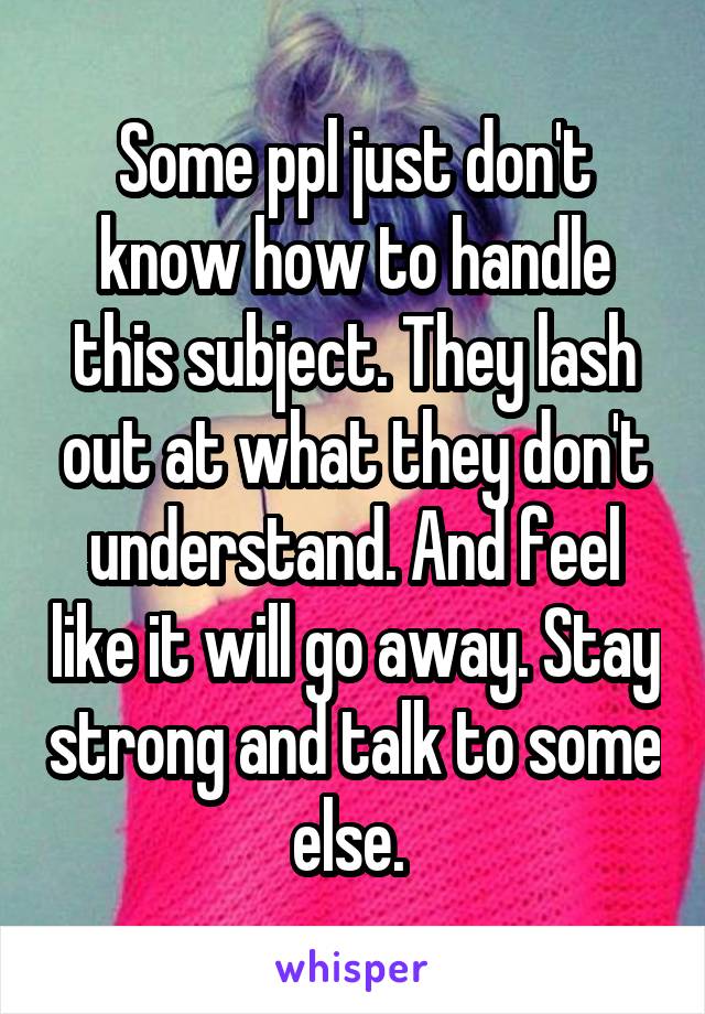 Some ppl just don't know how to handle this subject. They lash out at what they don't understand. And feel like it will go away. Stay strong and talk to some else. 