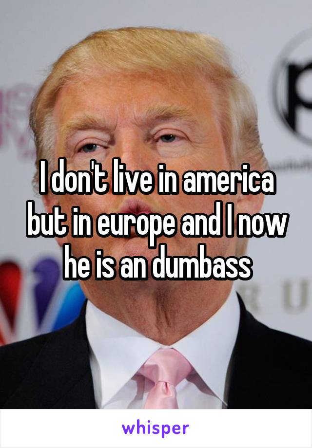I don't live in america but in europe and I now he is an dumbass
