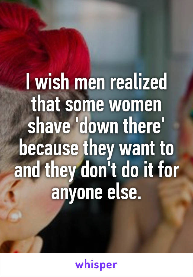 I wish men realized that some women shave 'down there' because they want to and they don't do it for anyone else.