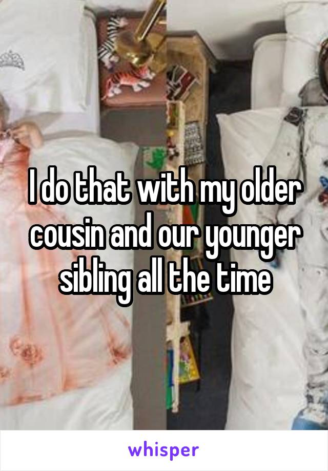 I do that with my older cousin and our younger sibling all the time