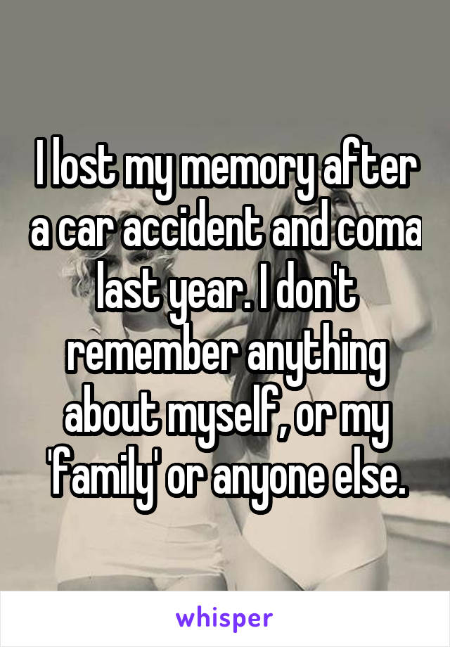 I lost my memory after a car accident and coma last year. I don't remember anything about myself, or my 'family' or anyone else.