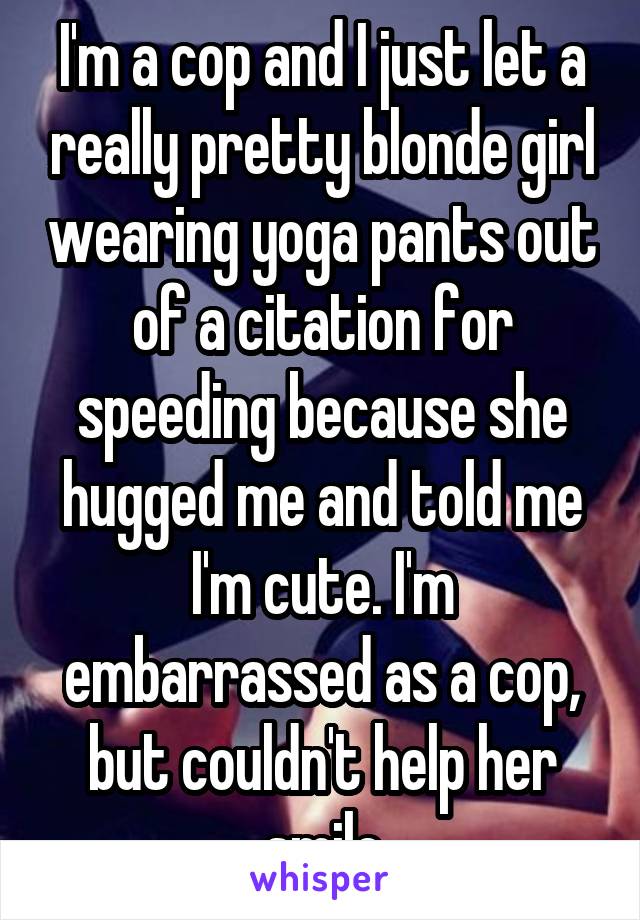 I'm a cop and I just let a really pretty blonde girl wearing yoga pants out of a citation for speeding because she hugged me and told me I'm cute. I'm embarrassed as a cop, but couldn't help her smile