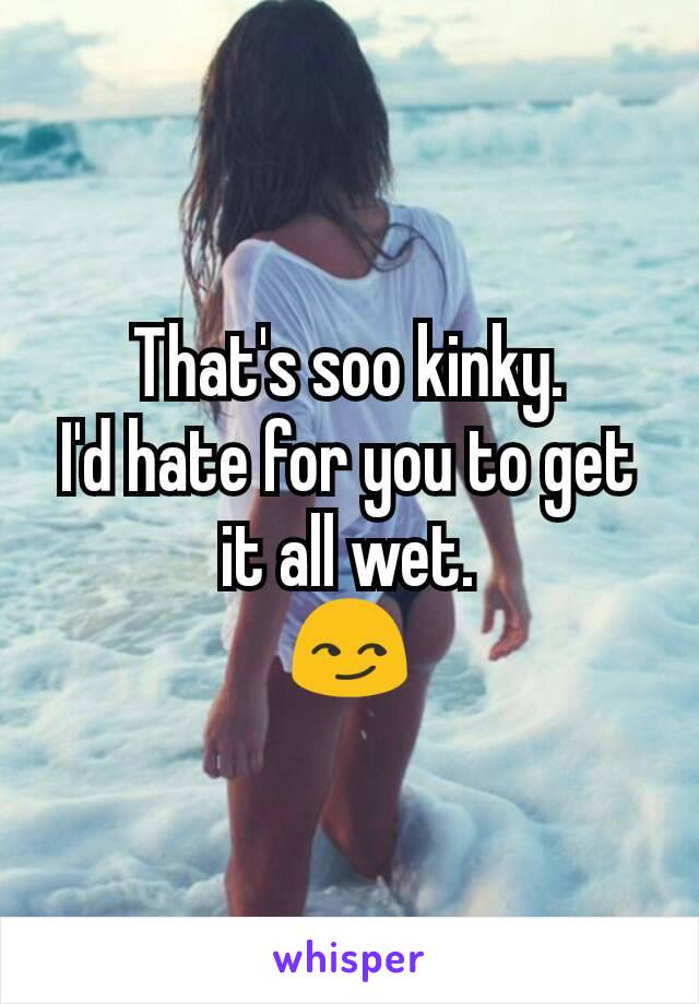 That's soo kinky.
I'd hate for you to get it all wet.
😏