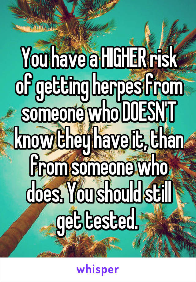You have a HIGHER risk of getting herpes from someone who DOESN'T know they have it, than from someone who does. You should still get tested. 