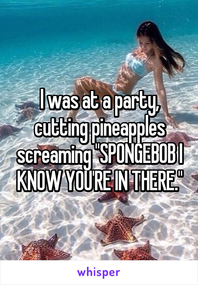 I was at a party, cutting pineapples screaming "SPONGEBOB I KNOW YOU'RE IN THERE."